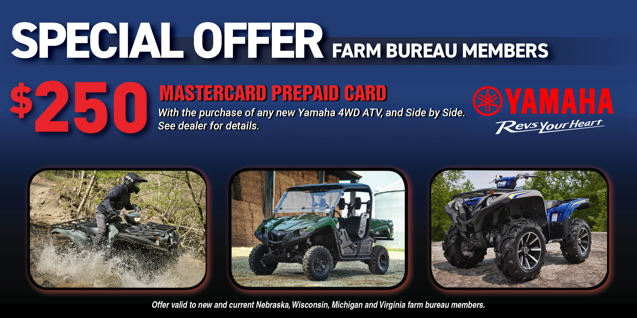 Special Offer for Farm Bureau Members. $250 Mastercard Prepaid Card with the purchase of any new Yamaha 4WD ATV, Side-By-Side and Snowmobile (excludes all Youth Models under 350cc). See dealer for details. Offer valid to new and current Nebraska, Wisconsin, Michigan and Virginia farm bureau members.