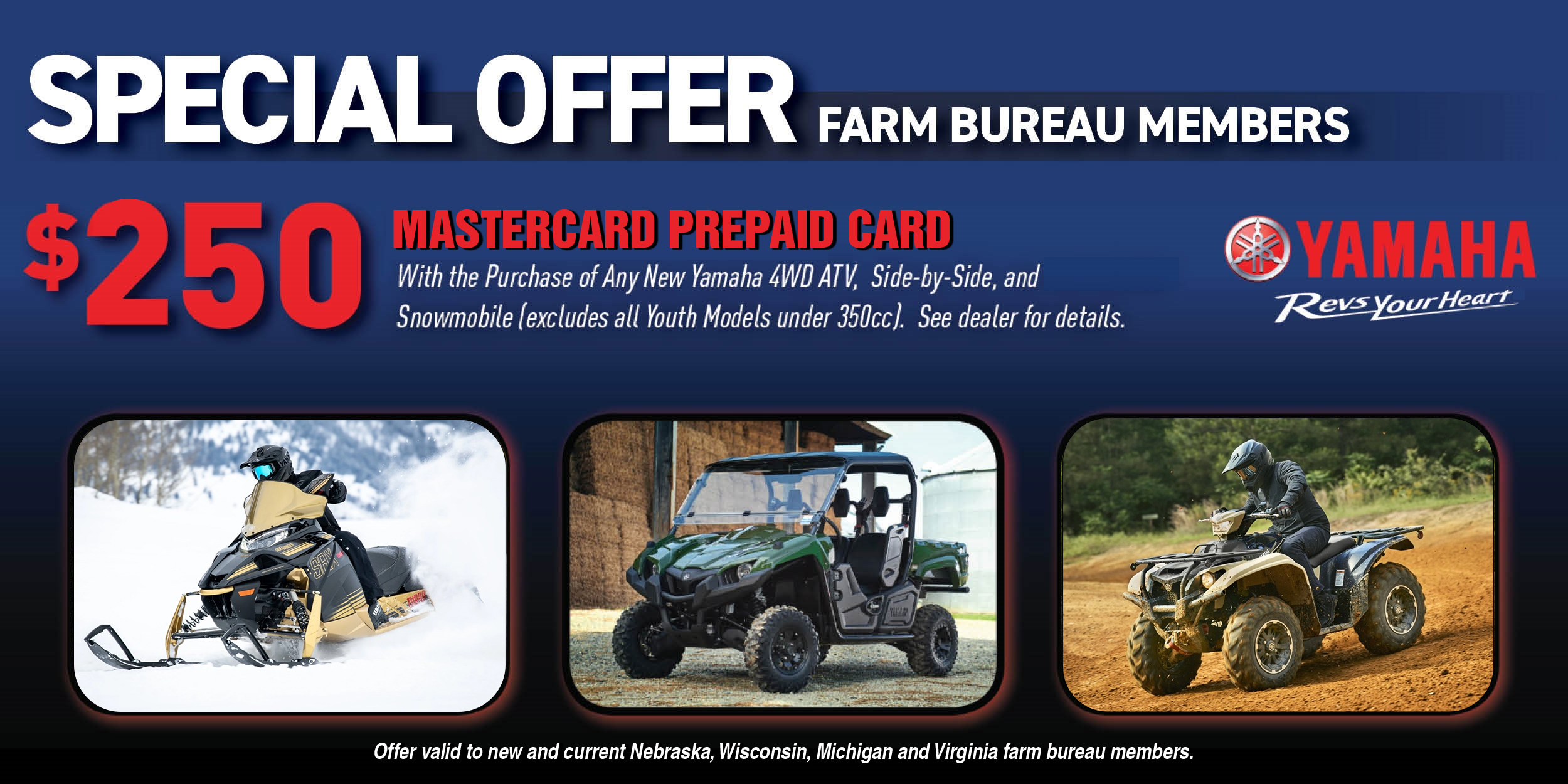 Special Offer for Farm Bureau Members. $250 Mastercard Prepaid Card with the purchase of any new Yamaha 4WD ATV, Side-By-Side and Snowmobile (excludes all Youth Models under 350cc). See dealer for details. Offer valid to new and current Nebraska, Wisconsin, Michigan and Virginia farm bureau members.